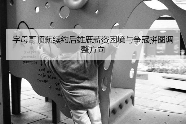 字母哥顶薪续约后雄鹿薪资困境与争冠拼图调整方向