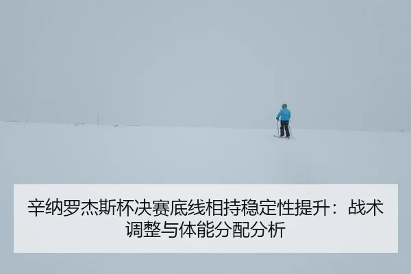 辛纳罗杰斯杯决赛底线相持稳定性提升：战术调整与体能分配分析